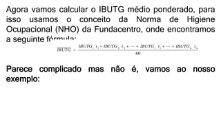Agora vamos calcular o IBUTG médio ponderado, para
isso usamos o conceito da Norma de Higiene
Ocupacional (NHO) da Fundacentro, onde encontramos
a seguinte fórmula:
Parece complicado mas não é, vamos ao nosso
exemplo:
 