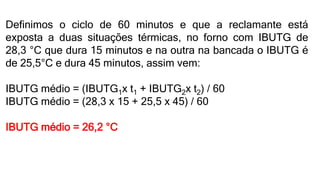 Definimos o ciclo de 60 minutos e que a reclamante está
exposta a duas situações térmicas, no forno com IBUTG de
28,3 °C que dura 15 minutos e na outra na bancada o IBUTG é
de 25,5°C e dura 45 minutos, assim vem:
IBUTG médio = (IBUTG1x t1 + IBUTG2x t2) / 60
IBUTG médio = (28,3 x 15 + 25,5 x 45) / 60
IBUTG médio = 26,2 °C
 