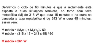 Definimos o ciclo de 60 minutos e que a reclamante está
exposta a duas situações térmicas, no forno com taxa
metabólica (M) de 315 W que dura 15 minutos e na outra na
bancada a taxa metabólica é de 243 W e dura 45 minutos,
assim vem:
M médio = (M1x t1 + M2x t2) / 60
M médio = (315 x 15 + 243 x 45) / 60
M médio = 261 W
 
