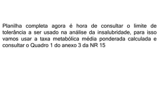 Planilha completa agora é hora de consultar o limite de
tolerância a ser usado na análise da insalubridade, para isso
vamos usar a taxa metabólica média ponderada calculada e
consultar o Quadro 1 do anexo 3 da NR 15
 
