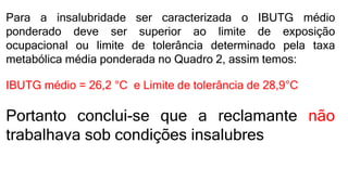 Para a insalubridade ser caracterizada o IBUTG médio
ponderado deve ser superior ao limite de exposição
ocupacional ou limite de tolerância determinado pela taxa
metabólica média ponderada no Quadro 2, assim temos:
IBUTG médio = 26,2 °C e Limite de tolerância de 28,9°C
Portanto conclui-se que a reclamante não
trabalhava sob condições insalubres
 
