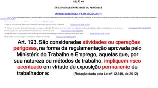 Art. 193. São consideradas atividades ou operações
perigosas, na forma da regulamentação aprovada pelo
Ministério do Trabalho e Emprego, aquelas que, por
sua natureza ou métodos de trabalho, impliquem risco
acentuado em virtude de exposição permanente do
trabalhador a: (Redação dada pela Lei nº 12.740, de 2012)
 