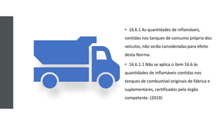 • 16.6.1 As quantidades de inflamáveis,
contidas nos tanques de consumo próprio dos
veículos, não serão consideradas para efeito
desta Norma.
• 16.6.1.1 Não se aplica o item 16.6 às
quantidades de inflamáveis contidas nos
tanques de combustível originais de fábrica e
suplementares, certificados pelo órgão
competente. (2019)
 