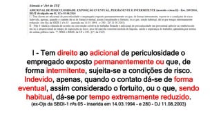 I - Tem direito ao adicional de periculosidade o
empregado exposto permanentemente ou que, de
forma intermitente, sujeita-se a condições de risco.
Indevido, apenas, quando o contato dá-se de forma
eventual, assim considerado o fortuito, ou o que, sendo
habitual, dá-se por tempo extremamente reduzido.
(ex-Ojs da SBDI-1 nºs 05 - inserida em 14.03.1994 - e 280 - DJ 11.08.2003)
 