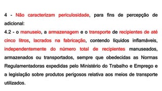 4 - Não caracterizam periculosidade, para fins de percepção de
adicional:
4.2 - o manuseio, a armazenagem e o transporte de recipientes de até
cinco litros, lacrados na fabricação, contendo líquidos inflamáveis,
independentemente do número total de recipientes manuseados,
armazenados ou transportados, sempre que obedecidas as Normas
Regulamentadoras expedidas pelo Ministério do Trabalho e Emprego e
a legislação sobre produtos perigosos relativa aos meios de transporte
utilizados.
 