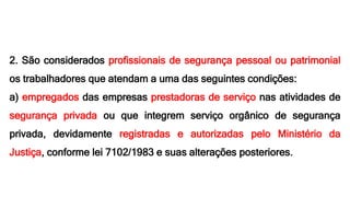 2. São considerados profissionais de segurança pessoal ou patrimonial
os trabalhadores que atendam a uma das seguintes condições:
a) empregados das empresas prestadoras de serviço nas atividades de
segurança privada ou que integrem serviço orgânico de segurança
privada, devidamente registradas e autorizadas pelo Ministério da
Justiça, conforme lei 7102/1983 e suas alterações posteriores.
 