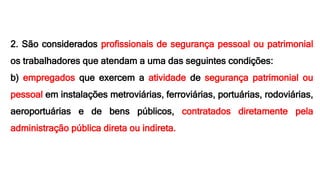 2. São considerados profissionais de segurança pessoal ou patrimonial
os trabalhadores que atendam a uma das seguintes condições:
b) empregados que exercem a atividade de segurança patrimonial ou
pessoal em instalações metroviárias, ferroviárias, portuárias, rodoviárias,
aeroportuárias e de bens públicos, contratados diretamente pela
administração pública direta ou indireta.
 