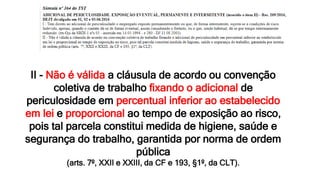 II - Não é válida a cláusula de acordo ou convenção
coletiva de trabalho fixando o adicional de
periculosidade em percentual inferior ao estabelecido
em lei e proporcional ao tempo de exposição ao risco,
pois tal parcela constitui medida de higiene, saúde e
segurança do trabalho, garantida por norma de ordem
pública
(arts. 7º, XXII e XXIII, da CF e 193, §1º, da CLT).
 