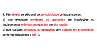 1. Têm direito ao adicional de periculosidade os trabalhadores:
a) que executam atividades ou operações em instalações ou
equipamentos elétricos energizados em alta tensão;
b) que realizam atividades ou operações com trabalho em proximidade,
conforme estabelece a NR10;
 