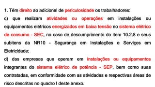 1. Têm direito ao adicional de periculosidade os trabalhadores:
c) que realizam atividades ou operações em instalações ou
equipamentos elétricos energizados em baixa tensão no sistema elétrico
de consumo - SEC, no caso de descumprimento do item 10.2.8 e seus
subitens da NR10 - Segurança em Instalações e Serviços em
Eletricidade;
d) das empresas que operam em instalações ou equipamentos
integrantes do sistema elétrico de potência - SEP, bem como suas
contratadas, em conformidade com as atividades e respectivas áreas de
risco descritas no quadro I deste anexo.
 