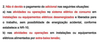 2. Não é devido o pagamento do adicional nas seguintes situações:
a) nas atividades ou operações no sistema elétrico de consumo em
instalações ou equipamentos elétricos desenergizados e liberados para
o trabalho, sem possibilidade de energização acidental, conforme
estabelece a NR-10;
b) nas atividades ou operações em instalações ou equipamentos
elétricos alimentados por extra-baixa tensão;
 