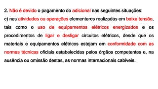 2. Não é devido o pagamento do adicional nas seguintes situações:
c) nas atividades ou operações elementares realizadas em baixa tensão,
tais como o uso de equipamentos elétricos energizados e os
procedimentos de ligar e desligar circuitos elétricos, desde que os
materiais e equipamentos elétricos estejam em conformidade com as
normas técnicas oficiais estabelecidas pelos órgãos competentes e, na
ausência ou omissão destas, as normas internacionais cabíveis.
 