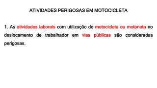 ATIVIDADES PERIGOSAS EM MOTOCICLETA
1. As atividades laborais com utilização de motocicleta ou motoneta no
deslocamento de trabalhador em vias públicas são consideradas
perigosas.
 