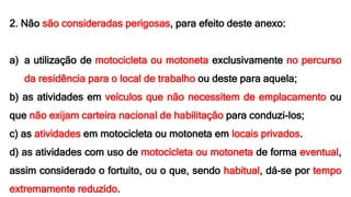 2. Não são consideradas perigosas, para efeito deste anexo:
a) a utilização de motocicleta ou motoneta exclusivamente no percurso
da residência para o local de trabalho ou deste para aquela;
b) as atividades em veículos que não necessitem de emplacamento ou
que não exijam carteira nacional de habilitação para conduzi-los;
c) as atividades em motocicleta ou motoneta em locais privados.
d) as atividades com uso de motocicleta ou motoneta de forma eventual,
assim considerado o fortuito, ou o que, sendo habitual, dá-se por tempo
extremamente reduzido.
 