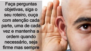 Faça perguntas
objetivas, siga o
seu roteiro, ouça
com atenção cada
parte, uma de cada
vez e mantenha a
ordem quando
necessário, seja
firme mas sempre
 