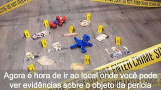 Agora é hora de ir ao local onde você pode
ver evidências sobre o objeto da perícia
 