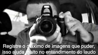 Registre o máximo de imagens que puder,
isso ajuda muito no entendimento do laudo
 