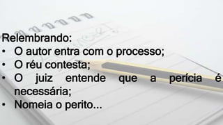 Relembrando:
• O autor entra com o processo;
• O réu contesta;
• O juiz entende que a perícia é
necessária;
• Nomeia o perito...
 