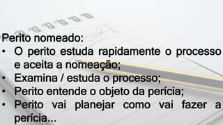 Perito nomeado:
• O perito estuda rapidamente o processo
e aceita a nomeação;
• Examina / estuda o processo;
• Perito entende o objeto da perícia;
• Perito vai planejar como vai fazer a
perícia...
 