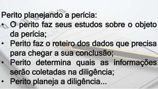 Perito planejando a perícia:
• O perito faz seus estudos sobre o objeto
da perícia;
• Perito faz o roteiro dos dados que precisa
para chegar a sua conclusão;
• Perito determina quais as informações
serão coletadas na diligência;
• Perito planeja a diligência...
 