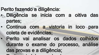 Perito fazendo a diligência:
• Diligência se inicia com a oitiva das
partes;
• Continua com a vistoria in loco para
coleta de evidências;
• Perito vai analisar os dados colhidos
durante o exame do processo, análise
das provas e a diligência;
 