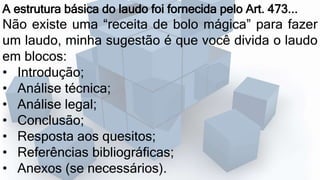 A estrutura básica do laudo foi fornecida pelo Art. 473...
Não existe uma “receita de bolo mágica” para fazer
um laudo, minha sugestão é que você divida o laudo
em blocos:
• Introdução;
• Análise técnica;
• Análise legal;
• Conclusão;
• Resposta aos quesitos;
• Referências bibliográficas;
• Anexos (se necessários).
 