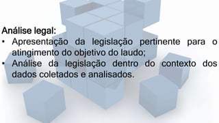 Análise legal:
• Apresentação da legislação pertinente para o
atingimento do objetivo do laudo;
• Análise da legislação dentro do contexto dos
dados coletados e analisados.
 
