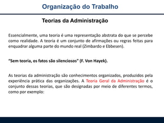 Organização do Trabalho
Essencialmente, uma teoria é uma representação abstrata do que se percebe
como realidade. A teoria é um conjunto de afirmações ou regras feitas para
enquadrar alguma parte do mundo real (Zimbardo e Ebbesen).
“Sem teoria, os fatos são silenciosos” (F. Von Hayek).
As teorias da administração são conhecimentos organizados, produzidos pela
experiência prática das organizações. A Teoria Geral da Administração é o
conjunto dessas teorias, que são designadas por meio de diferentes termos,
como por exemplo:
Teorias da Administração
 