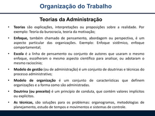 Organização do Trabalho
• Teorias são explicações, interpretações ou proposições sobre a realidade. Por
exemplo: Teoria da burocracia, teoria da motivação;
• Enfoque, também chamado de pensamento, abordagem ou perspectiva, é um
aspecto particular das organizações. Exemplo: Enfoque sistêmico, enfoque
comportamental;
• Escola é a linha de pensamento ou conjunto de autores que usaram o mesmo
enfoque, escolheram o mesmo aspecto científico para analisar, ou adotaram o
mesmo raciocínio;
• Modelo de gestão (ou de administração) é um conjunto de doutrinas e técnicas do
processo administrativo;
• Modelo de organização é um conjunto de características que definem
organizações e a forma como são administradas.
• Doutrina (ou preceito) é um princípio de conduta, que contém valores implícitos
ou explícitos.
• As técnicas, são soluções para os problemas: organogramas, metodologias de
planejamento, estudo de tempos e movimentos e sistemas de controle.
Teorias da Administração
 