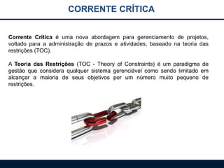 CORRENTE CRÍTICA
Corrente Crítica é uma nova abordagem para gerenciamento de projetos,
voltado para a administração de prazos e atividades, baseado na teoria das
restrições (TOC).
A Teoria das Restrições (TOC - Theory of Constraints) é um paradigma de
gestão que considera qualquer sistema gerenciável como sendo limitado em
alcançar a maioria de seus objetivos por um número muito pequeno de
restrições.
 