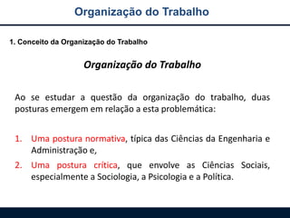 Organização do Trabalho
1. Conceito da Organização do Trabalho
Organização do Trabalho
Ao se estudar a questão da organização do trabalho, duas
posturas emergem em relação a esta problemática:
1. Uma postura normativa, típica das Ciências da Engenharia e
Administração e,
2. Uma postura crítica, que envolve as Ciências Sociais,
especialmente a Sociologia, a Psicologia e a Política.
 