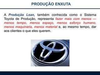 PRODUÇÃO ENXUTA
A Produção Lean, também conhecida como o Sistema
Toyota de Produção, representa fazer mais com menos —
menos tempo, menos espaço, menos esforço humano,
menos maquinaria, menos material e, ao mesmo tempo, dar
aos clientes o que eles querem.
 