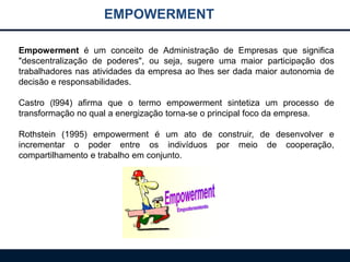 EMPOWERMENT
Empowerment é um conceito de Administração de Empresas que significa
"descentralização de poderes", ou seja, sugere uma maior participação dos
trabalhadores nas atividades da empresa ao lhes ser dada maior autonomia de
decisão e responsabilidades.
Castro (l994) afirma que o termo empowerment sintetiza um processo de
transformação no qual a energização torna-se o principal foco da empresa.
Rothstein (1995) empowerment é um ato de construir, de desenvolver e
incrementar o poder entre os indivíduos por meio de cooperação,
compartilhamento e trabalho em conjunto.
 