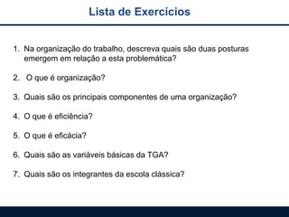 Lista de Exercícios
1. Na organização do trabalho, descreva quais são duas posturas
emergem em relação a esta problemática?
2. O que é organização?
3. Quais são os principais componentes de uma organização?
4. O que é eficiência?
5. O que é eficácia?
6. Quais são as variáveis básicas da TGA?
7. Quais são os integrantes da escola clássica?
 