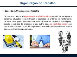 Organização do Trabalho
1. Conceito da Organização do Trabalho
De um lado, temos os engenheiros e administradores que ditam as regras e
aplicam a situações reais de trabalho, baseados em critérios eminentemente
técnicos, com pouca ou nenhuma reflexão sobre os aspectos psicológicos,
sociais e políticos do processo, e por outro lado, os cientistas sociais que
procedem à análise crítica desse processo, mas sem poder entrar em mérito
dos procedimentos operacionais.
 