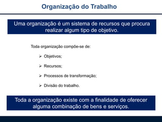 Uma organização é um sistema de recursos que procura
realizar algum tipo de objetivo.
Toda a organização existe com a finalidade de oferecer
alguma combinação de bens e serviços.
Toda organização compõe-se de:
 Objetivos;
 Recursos;
 Processos de transformação;
 Divisão do trabalho.
Organização do Trabalho
 