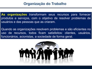 As organizações transformam seus recursos para fornecer
produtos e serviços, com o objetivo de resolver problemas de
usuários e das pessoas que as criaram.
Quando as organizações resolvem problemas e são eficientes no
uso de recursos, todos ficam satisfeitos: clientes, usuários,
funcionários, acionistas, a sociedade de forma geral.
Organização do Trabalho
 