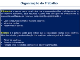 Eficiência é a palavra usada para indicar que a organização utiliza produtivamente, ou
de maneira econômica, seus recursos. Quanto mais alto grau de produtividade ou
economia na utilização de recursos, mais eficiente a organização é.
• Usar os recursos da melhor maneira possível;
• Minimizar perdas;
• Fazer certo as coisas.
Eficácia é a palavra usada para indicar que a organização realiza seus objetivos.
Quanto mais alto grau de realização dos objetivos, mais a organização é eficaz.
• Atingir os objetivos;
• Fazer as coisas certas;
• Relação entre resultados alcançados e objetivos planejados.
Organização do Trabalho
 