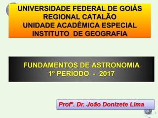 UNIVERSIDADE FEDERAL DE GOIÁS
REGIONAL CATALÃO
UNIDADE ACADÊMICA ESPECIAL
INSTITUTO DE GEOGRAFIA
FUNDAMENTOS DE ASTRONOMIA
1º PERÍODO - 2017
Profº. Dr. João Donizete Lima
 
