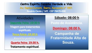 Centro Espírita Caminho Verdade e Vida
Av.: Santos Dumont, Bairro.: Aeroporto nº 1857.
RosárioOeste/ MT. CEP78470-000
Sábado: 08:00 h
Posto de Assistência.
Domingo: 08:00 h.
Campanha de
Fraternidade Alta de
Souza.
Atividades
Segunda Feira: 19:30 h
Triagemparatratamentos
espirituais.
Terça Feira: 19:30 h
Reunião pública.
Quarta Feira: 19:30 h.
Tratamento espiritual.
 