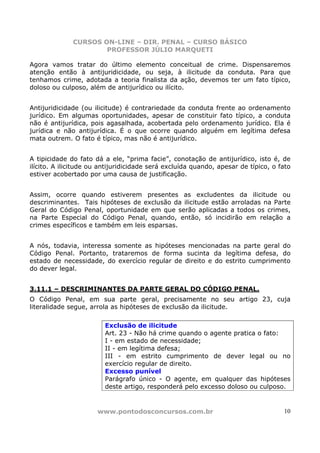 CURSOS ON-LINE – DIR. PENAL – CURSO BÁSICO
                      PROFESSOR JÚLIO MARQUETI

Agora vamos tratar do último elemento conceitual de crime. Dispensaremos
atenção então à antijuridicidade, ou seja, à ilicitude da conduta. Para que
tenhamos crime, adotada a teoria finalista da ação, devemos ter um fato típico,
doloso ou culposo, além de antijurídico ou ilícito.


Antijuridicidade (ou ilicitude) é contrariedade da conduta frente ao ordenamento
jurídico. Em algumas oportunidades, apesar de constituir fato típico, a conduta
não é antijurídica, pois agasalhada, acobertada pelo ordenamento jurídico. Ela é
jurídica e não antijurídica. É o que ocorre quando alguém em legítima defesa
mata outrem. O fato é típico, mas não é antijurídico.


A tipicidade do fato dá a ele, “prima facie”, conotação de antijurídico, isto é, de
ilícito. A ilicitude ou antijuridicidade será excluída quando, apesar de típico, o fato
estiver acobertado por uma causa de justificação.


Assim, ocorre quando estiverem presentes as excludentes da ilicitude ou
descriminantes. Tais hipóteses de exclusão da ilicitude estão arroladas na Parte
Geral do Código Penal, oportunidade em que serão aplicadas a todos os crimes,
na Parte Especial do Código Penal, quando, então, só incidirão em relação a
crimes específicos e também em leis esparsas.


A nós, todavia, interessa somente as hipóteses mencionadas na parte geral do
Código Penal. Portanto, trataremos de forma sucinta da legítima defesa, do
estado de necessidade, do exercício regular de direito e do estrito cumprimento
do dever legal.


3.11.1 – DESCRIMINANTES DA PARTE GERAL DO CÓDIGO PENAL.
O Código Penal, em sua parte geral, precisamente no seu artigo 23, cuja
literalidade segue, arrola as hipóteses de exclusão da ilicitude.

                         Exclusão de ilicitude
                         Art. 23 - Não há crime quando o agente pratica o fato:
                         I - em estado de necessidade;
                         II - em legítima defesa;
                         III - em estrito cumprimento de dever legal ou no
                         exercício regular de direito.
                         Excesso punível
                         Parágrafo único - O agente, em qualquer das hipóteses
                         deste artigo, responderá pelo excesso doloso ou culposo.


                      www.pontodosconcursos.com.br                                  10
 