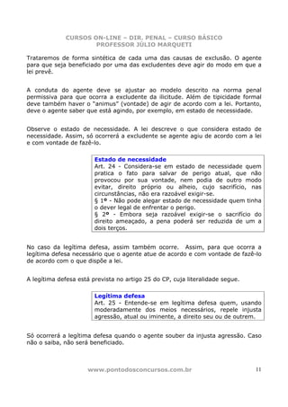CURSOS ON-LINE – DIR. PENAL – CURSO BÁSICO
                     PROFESSOR JÚLIO MARQUETI

Trataremos de forma sintética de cada uma das causas de exclusão. O agente
para que seja beneficiado por uma das excludentes deve agir do modo em que a
lei prevê.


A conduta do agente deve se ajustar ao modelo descrito na norma penal
permissiva para que ocorra a excludente da ilicitude. Além de tipicidade formal
deve também haver o “animus” (vontade) de agir de acordo com a lei. Portanto,
deve o agente saber que está agindo, por exemplo, em estado de necessidade.


Observe o estado de necessidade. A lei descreve o que considera estado de
necessidade. Assim, só ocorrerá a excludente se agente agiu de acordo com a lei
e com vontade de fazê-lo.

                        Estado de necessidade
                        Art. 24 - Considera-se em estado de necessidade quem
                        pratica o fato para salvar de perigo atual, que não
                        provocou por sua vontade, nem podia de outro modo
                        evitar, direito próprio ou alheio, cujo sacrifício, nas
                        circunstâncias, não era razoável exigir-se.
                        § 1º - Não pode alegar estado de necessidade quem tinha
                        o dever legal de enfrentar o perigo.
                        § 2º - Embora seja razoável exigir-se o sacrifício do
                        direito ameaçado, a pena poderá ser reduzida de um a
                        dois terços.


No caso da legítima defesa, assim também ocorre. Assim, para que ocorra a
legítima defesa necessário que o agente atue de acordo e com vontade de fazê-lo
de acordo com o que dispõe a lei.


A legítima defesa está prevista no artigo 25 do CP, cuja literalidade segue.

                        Legítima defesa
                        Art. 25 - Entende-se em legítima defesa quem, usando
                        moderadamente dos meios necessários, repele injusta
                        agressão, atual ou iminente, a direito seu ou de outrem.


Só ocorrerá a legítima defesa quando o agente souber da injusta agressão. Caso
não o saiba, não será beneficiado.



                     www.pontodosconcursos.com.br                              11
 
