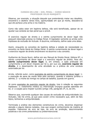 CURSOS ON-LINE – DIR. PENAL – CURSO BÁSICO
                     PROFESSOR JÚLIO MARQUETI

Observe, por exemplo, a situação daquele que pretendendo matar seu desafeto,
encontrá-o e desfere vários tiros, oportunidade em que já morto, descobre-se
que ele portava uma arma e iria matá-lo.


Como não sabia estar em legitima defesa, não será beneficiado, apesar de se
ajustar sua conduta ao tipo penal que a prevê.


O exercício regular de direito e o estrito cumprimento de dever legal não
possuem descrição precisa no Código Penal. O legislador somente os arrola como
hipóteses de exclusão de ilicitude. A doutrina, entretanto, define cada uma delas.


Assim, enquanto os conceitos de legitima defesa e estado de necessidade eu
encontro na Parte Geral do Código Penal. O estrito cumprimento de dever legal e
o exercício regular de direito encontrarei na doutrina o seu conceito.


Guilherme de Souza Nucci, define em seu Manual de Direito Penal, Editora RT, o
estrito cumprimento de dever legal e o exercício regular de direito. Para ele,
estrito cumprimento dever legal, é, em síntese, a ação praticada em
cumprimento a um dever imposto por lei e, por sua vez, exercício regular de
direito, é o desempenho de uma atividade ou a prática de uma conduta
autorizada por lei.


Arrola, referido autor, como exemplos de estrito cumprimento do dever legal: 1-
a execução de pena de morte feita pelo carrasco, quando o sistema jurídico o
admite; 2 - a morte do inimigo no campo de batalha, quando em guerra.


Já como exemplos de exercício regular de direito, traz à colação as seguintes
hipóteses: 1- tratamento médico ou intervenção cirúrgica quando admitida em
lei; 2- a coação para impedir suicídio (artigo 146, parágrafo 3º, II, do CP).


Observe que, ocorrendo qualquer das causas de exclusão da antijuridicidade (ou
ilicitude), não há crime, já que para existir crime necessário que, além de fato
típico, tenhamos a antijuridicidade.


Terminada a análise dos elementos constitutivos do crime, devemos dispensar
atenção a alguns tópicos isolados, mas que exigem conhecimento da matéria já
exposta. Falaremos do erro de tipo, do erro de proibição, descriminantes
putativas e do crime preterdoloso ou preterintencional.


                     www.pontodosconcursos.com.br                               12
 
