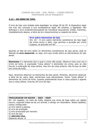 CURSOS ON-LINE – DIR. PENAL – CURSO BÁSICO
                     PROFESSOR JÚLIO MARQUETI

3.12 – DO ERRO DE TIPO.


O erro de tipo vem tratado pelo legislador no artigo 20 do CP. O dispositivo legal
nos traz seu conceito e sua conseqüência legal. No entanto, o legislador não
distingue o erro evitável(inescusável) do inevitável (escusável). Então, traremos,
imediatamente abaixo, a letra da lei e discorreremos a respeito do tema.

                      Erro sobre elementos do tipo
                      Art. 20 - O erro sobre elemento constitutivo do tipo legal
                      de crime exclui o dolo, mas permite a punição por crime
                      culposo, se previsto em lei6.


Quando se fala de erro sobre os elementos constitutivos do tipo penal, está se
falando de erro essencial, ou seja, erro que incide sobre as elementares do tipo
penal.


Elementar é o elemento sem o qual o crime não existe. Observe mais uma vez o
crime de furto. A expressão “coisa alheia” é elementar do crime, pois se não
houver a subtração da coisa alheia, mas sim de coisa própria, não há que se falar
em crime de furto.


Aqui, devemos observar os elementos do tipo penal. Portanto, devemos observar
a letra da lei, para, dela, extrairmos suas elementares. Como “coisa alheia” é
elementar do crime de furto, quando pretendendo levar a coisa própria o agente
leva a coisa alheia, incorreu em erro de tipo.




6


PROCURADOR DO BACEN – 2002 – ESAF.
83- Um caçador, no meio da mata, dispara sua arma de fogo sobre um objeto
escuro, supondo tratar-se de um animal, e atinge um fazendeiro. Nesta hipótese,
restou configurado:
a) erro sobre a pessoa.
b) erro de proibição.
c) erro provocado por terceiro.
d) erro de tipo.
e) aberratio ictus.
Gabarito oficial: D

                     www.pontodosconcursos.com.br                              13
 