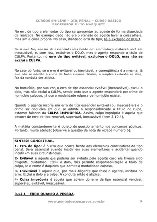 CURSOS ON-LINE – DIR. PENAL – CURSO BÁSICO
                     PROFESSOR JÚLIO MARQUETI

No erro de tipo a elementar do tipo se apresentar ao agente de forma divorciada
da realizada. No exemplo dado não era pretensão do agente levar a coisa alheia,
mas sim a coisa própria. No caso, diante do erro de tipo, há a exclusão do DOLO.


Se o erro for, apesar de essencial (pois incide em elementar), evitável, será ele
inescusável, e, com isso, exclui-se o DOLO, mas o agente responde a título de
CULPA. Portanto, no erro de tipo evitável, exclui-se o DOLO, mas não se
exclui a CULPA.


No caso do furto, se o erro é evitável ou inevitável, a conseqüência é a mesma, já
que não se admite o crime de furto culposo. Assim, a simples exclusão do dolo,
faz da conduta ser atípica.


No homicídio, por sua vez, o erro de tipo essencial evitável (inescusável), exclui o
dolo, mas não exclui a CULPA, sendo certo que o agente responderá por crime de
homicídio culposo, já que a modalidade culposa de homicídio existe.


Quando o agente incorre em erro de tipo essencial evitável (ou inescusável) e o
crime for daqueles em que se admite a responsabilidade a título de culpa,
estamos falando da CULPA IMPROPRIA. Assim, culpa imprópria é aquela que
decorre de erro de tipo vencível, superável, inescusável (item 3.10.4).


A matéria constantemente é objeto de questionamento nos concursos públicos.
Portanto, muita atenção (observe a questão da nota de rodapé numero 6).


SINTESE CONCEITUAL.
1- Erro de tipo: é o erro que ocorre frente aos elementos constitutivos do tipo
penal. Será essencial quando incidir em suas elementares e acidental quando
incidir em suas circunstâncias.
2- Evitável é aquele que poderia ser evitado pelo agente caso ele tivesse sido
diligente, cuidadoso. Exclui o dolo, mas permite responsabilização a titulo de
culpa, se o crime é daqueles que admite a modalidade culposa.
3- Inevitável é aquele que, por mais diligente que fosse o agente, incidiria no
erro. Exclui o dolo e a culpa. A conduta então é atípica.
4- Culpa imprópria é aquela que advém do erro de tipo essencial vencível,
superável, evitável, inescusável.


3.12.1 – ERRO QUANTO A PESSOA.

                     www.pontodosconcursos.com.br                                14
 