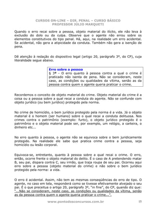 CURSOS ON-LINE – DIR. PENAL – CURSO BÁSICO
                     PROFESSOR JÚLIO MARQUETI

Quando o erro recai sobre a pessoa, objeto material do ilícito, ele não leva à
exclusão do dolo ou da culpa. Observe que o agente não errou sobre os
elementos constitutivos do tipo penal. Há, aqui, na realidade um erro acidental.
Se acidental, não gera a atipicidade da conduta. Também não gera a isenção de
pena.


Dê atenção à redação do dispositivo legal (artigo 20, parágrafo 3º, do CP), cuja
literalidade segue abaixo.

                      Erro sobre a pessoa
                      § 3º - O erro quanto à pessoa contra a qual o crime é
                      praticado não isenta de pena. Não se consideram, neste
                      caso, as condições ou qualidades da vítima, senão as da
                      pessoa contra quem o agente queria praticar o crime.


Recordemos o conceito de objeto material do crime. Objeto material do crime é a
coisa ou a pessoa sobre a qual recai a conduta do agente. Não se confunde com
objeto jurídico (ou bem jurídico) protegido pela norma.


No crime de homicídio, o bem jurídico protegido pela norma é a vida. Já o objeto
material é o homem (ser humano) sobre o qual recai a conduta delituosa. Nos
crimes contra o patrimônio (exemplo: furto), o objeto jurídico protegido é o
patrimônio e o objeto material pode ser, por exemplo, um relógio, a carteira, o
dinheiro etc...


No erro quanto à pessoa, o agente não se equivoca sobre o bem juridicamente
protegido. Na realidade ele sabe que pratica crime contra a pessoa, seja
homicídio ou lesão corporal.


Equivoca-se, entretanto, quanto à pessoa sobre a qual recai o crime. O erro,
então, ocorre frente o objeto material do delito. É o caso de A pretendendo matar
B, seu pai, dispara contra C, seu irmão, que traja roupa de seu pai. Ocorreu aqui
erro sobre a pessoa (objeto material do crime) e não sobre o bem jurídico
protegido pela norma: a vida.


O erro é acidental. Assim, não tem as mesmas conseqüências do erro de tipo. O
agente, no caso em tela, responderá como se tivesse efetivamente alvejado o seu
pai. É o que preceitua o artigo 20, parágrafo 3º, “in fine”, do CP, quando diz que:
“...Não se consideram, neste caso, as condições ou qualidades da vítima, senão
as da pessoa contra quem o agente queria praticar o crime...”.

                     www.pontodosconcursos.com.br                               15
 
