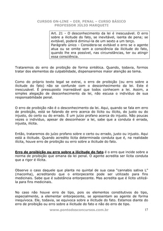 CURSOS ON-LINE – DIR. PENAL – CURSO BÁSICO
                     PROFESSOR JÚLIO MARQUETI

                      Art. 21 - O desconhecimento da lei é inescusável. O erro
                      sobre a ilicitude do fato, se inevitável, isenta de pena; se
                      evitável, poderá diminuí-la de um sexto a um terço.
                      Parágrafo único - Considera-se evitável o erro se o agente
                      atua ou se omite sem a consciência da ilicitude do fato,
                      quando lhe era possível, nas circunstâncias, ter ou atingir
                      essa consciência.


Trataremos do erro de proibição de forma sintética. Quando, todavia, formos
tratar dos elementos da culpabilidade, dispensaremos maior atenção ao tema.


Como do próprio texto legal se extrai, o erro de proibição (ou erro sobre a
ilicitude do fato) não se confunde com o desconhecimento da lei. Este é
inescusável. É pressuposto inarredável que todos conhecem a lei. Assim, a
simples alegação de desconhecimento da lei, não escusa o indivíduo de sua
responsabilidade penal.


O erro de proibição não é o desconhecimento da lei. Aqui, quando se fala em erro
de proibição, está se falando de erro acerca do lícito ou ilícito, do justo ou do
injusto, do certo ou do errado. É um juízo profano acerca do injusto. Não poucas
vezes o indivíduo, apesar de desconhecer a lei, sabe que a conduta é errada,
injusta, ilícita.


Então, trataremos do juízo profano sobre o certo ou errado, justo ou injusto. Aqui
está a ilicitude. Quando acredito lícita determinada conduta que é, na realidade
ilícita, houve erro de proibição ou erro sobre a ilicitude do fato.


Erro de proibição ou erro sobre a ilicitude do fato é o erro que incide sobre a
norma de proibição que emana da lei penal. O agente acredita ser lícita conduta
que a rigor é ilícita.


Observe o caso daquele que planta no quintal de sua casa “cannabis sativa L”
(maconha), acreditando que o entorpecente pode ser utilizado para fins
medicinais. Sabe que é substância entorpecente. Mas acredita que é lícito utilizá-
la para fins medicinais.


No caso não houve erro de tipo, pois os elementos constitutivos do tipo,
especialmente, a elementar entorpecente, se apresentam ao agente de forma
inequívoca. Ele, todavia, se equivoca sobre a ilicitude do fato. Estamos diante do
erro de proibição ou erro sobre a ilicitude do fato e não do erro de tipo.
                     www.pontodosconcursos.com.br                               17
 
