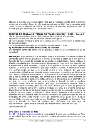 CURSOS ON-LINE – DIR. PENAL – CURSO BÁSICO
                      PROFESSOR JÚLIO MARQUETI


Observe a questão que segue. Note você que a resposta correta será facilmente
obtida por exclusão. Todavia, não podemos deixar de lado que a resposta data
como correta é passível de crítica. No âmbito da questão, entretanto, não há
dúvida que, por exclusão, é a única que satisfaz.

AUDITOR DO TRABALHO (FISCAL DO TRABALHO) ESAF – 2003 – Prova 2
27- No tocante ao erro quanto à ilicitude do fato, pode se afirmar que:
a) quando for evitável não se permite a redução da pena.
b) é considerado evitável o erro se o agente atua ou se omite com a consciência
da ilicitude do fato.
c) o engano recai sobre elemento do tipo penal e exclui o dolo.
d) diz respeito às causas de exclusão da ilicitude.
e) é também conhecido como erro de proibição, sendo o desconhecimento da lei
escusável.

Resolução: Não podemos nos esquecer que o erro sobre a ilicitude também é
conhecido como erro de proibição. A dúvida que paira e saber se o erro sobre a
ilicitude do fato exclui da ilicitude ou se exclui a culpabilidade. Aqui, todavia, a
dúvida é resolvida pela própria questão. Comentemos cada uma das alternativas.
A alternativa A está incorreta, já que o erro quanto a ilicitude do fato, quando
evitável, a própria lei determina que seja reduzida a pena. A alternativa B não
tem melhor sorte, já que a lei quando define o erro evitável, diz que será
considerado evitável o erro quando o agente atua sem consciência da ilicitude do
fato. Assim, incorreta a alternativa B. A alternativa C trata de hipótese de erro de
tipo e não de erro de proibição, pois afirma que o erro incide sobre elemento do
tipo penal, excluído o dolo. Incorreta, portanto, a alternativa C. A alternativa E,
por sua vez, vem a afirmar que o erro sobre a ilicitude do fato é também
conhecido como erro de proibição. Até aqui perfeitamente correta. Mas a
alternativa está incorreta, pois no seu final, afirma que o erro de proibição,
também conhecido como erro sobre a ilicitude do fato, é a mesma coisa que
desconhecimento da lei. O desconhecimento da lei não se confunde com erro de
proibição ou erro sobre a ilicitude do fato. Assim, incorreta a alternativa E. A
alternativa D está correta. Mas ela não exaure todas as possibilidades de erro de
proibição. O erro pode incidir sobre as descriminantes (vide item 3.11.1),
oportunidade em que está tratando das hipóteses de exclusão da ilicitude. Erro
sobre a ilicitude do fato há também em hipóteses que não seja de
descriminantes, oportunidade em que não tratará de exclusão de ilicitude.
Gabarito oficial: D.

Erro sobre a ilicitude do fato
Art. 21 - O desconhecimento da lei é inescusável. O erro sobre a ilicitude do fato,
se inevitável, isenta de pena; se evitável, poderá diminuí-la de um sexto a um
terço.
                      www.pontodosconcursos.com.br                               19
 