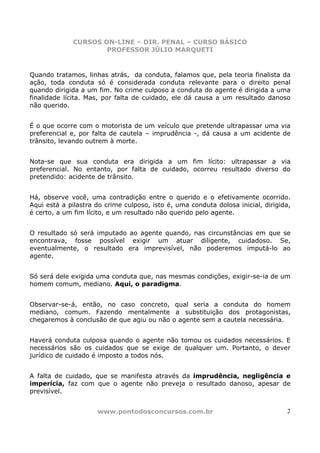 CURSOS ON-LINE – DIR. PENAL – CURSO BÁSICO
                     PROFESSOR JÚLIO MARQUETI


Quando tratamos, linhas atrás, da conduta, falamos que, pela teoria finalista da
ação, toda conduta só é considerada conduta relevante para o direito penal
quando dirigida a um fim. No crime culposo a conduta do agente é dirigida a uma
finalidade lícita. Mas, por falta de cuidado, ele dá causa a um resultado danoso
não querido.


É o que ocorre com o motorista de um veículo que pretende ultrapassar uma via
preferencial e, por falta de cautela – imprudência -, dá causa a um acidente de
trânsito, levando outrem à morte.


Nota-se que sua conduta era dirigida a um fim lícito: ultrapassar a via
preferencial. No entanto, por falta de cuidado, ocorreu resultado diverso do
pretendido: acidente de trânsito.


Há, observe você, uma contradição entre o querido e o efetivamente ocorrido.
Aqui está a pilastra do crime culposo, isto é, uma conduta dolosa inicial, dirigida,
é certo, a um fim lícito, e um resultado não querido pelo agente.


O resultado só será imputado ao agente quando, nas circunstâncias em que se
encontrava, fosse possível exigir um atuar diligente, cuidadoso. Se,
eventualmente, o resultado era imprevisível, não poderemos imputá-lo ao
agente.


Só será dele exigida uma conduta que, nas mesmas condições, exigir-se-ia de um
homem comum, mediano. Aqui, o paradigma.


Observar-se-á, então, no caso concreto, qual seria a conduta do homem
mediano, comum. Fazendo mentalmente a substituição dos protagonistas,
chegaremos à conclusão de que agiu ou não o agente sem a cautela necessária.


Haverá conduta culposa quando o agente não tomou os cuidados necessários. E
necessários são os cuidados que se exige de qualquer um. Portanto, o dever
jurídico de cuidado é imposto a todos nós.


A falta de cuidado, que se manifesta através da imprudência, negligência e
imperícia, faz com que o agente não preveja o resultado danoso, apesar de
previsível.


                     www.pontodosconcursos.com.br                                 2
 