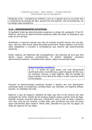 CURSOS ON-LINE – DIR. PENAL – CURSO BÁSICO
                     PROFESSOR JÚLIO MARQUETI

Parágrafo único - Considera-se evitável o erro se o agente atua ou se omite sem
a consciência da ilicitude do fato, quando lhe era possível, nas circunstâncias, ter
ou atingir essa consciência.


3.14 – DESCRIMINANTES PUTATIVAS.
O legislador trata das descriminantes putativas no artigo 20, parágrafo 1º do CP.
Observe você que as descriminantes putativas estão previstas no dispositivo que
trata do erro de tipo.


Entretanto, é equívoco pensar que elas só existem quando houver erro de tipo.
Aqui, não nos cabe entrar nessa discussão doutrinária. Nosso objetivo é de forma
clara estabelecer o conceito e conseqüência que decorre das descriminantes
putativas.


Antes, todavia, de tratarmos das conseqüências e da natureza do erro que lhes
deram causa, devemos conceituá-las. O próprio legislador conceitua
descriminante putativa. Imediatamente abaixo, segue sua previsão legal.



                      Descriminantes putativas
                      § 1º - É isento de pena quem, por erro plenamente
                      justificado pelas circunstâncias, supõe situação de fato que,
                      se existisse, tornaria a ação legítima. Não há isenção de
                      pena quando o erro deriva de culpa e o fato é punível como
                      crime culposo.


Ocorrem as descriminantes putativas quando o agente, por erro plenamente
justificado pelas circunstâncias, acredita estar, por exemplo, em legitima defesa,
quando, na realidade não está.


Observe o caso de Joaquim, desafeto de João, que fora no dia anterior por este
ameaçado de morte. Diante de tal ameaça Joaquim passa a portar arma de fogo.
Estando armado, encontra João que, incontinenti, leva a mão ao bolso. Joaquim,
com isso, saca de seu revolver e mata João, pois acreditava que este iria sacar
igual instrumento para matá-lo. Morto João, descobre-se que ele iria pegar um
maço de cigarros em seu bolso.




                     www.pontodosconcursos.com.br                                20
 